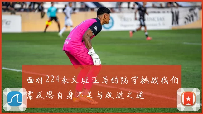 面对224米文班亚马的防守挑战我们需反思自身不足与改进之道