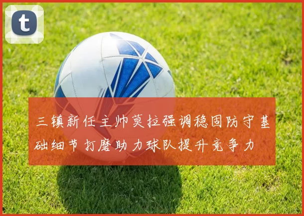 三镇新任主帅莫拉强调稳固防守基础细节打磨助力球队提升竞争力