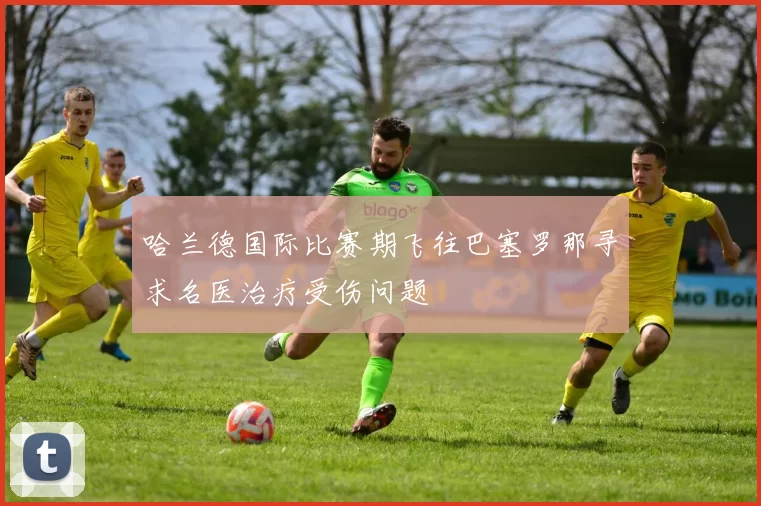 哈兰德国际比赛期飞往巴塞罗那寻求名医治疗受伤问题