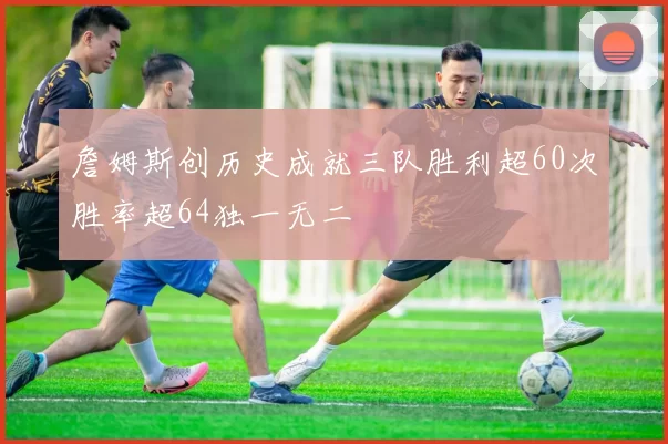 詹姆斯创历史成就三队胜利超60次胜率超64独一无二