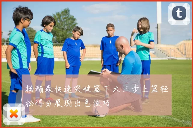 杨瀚森快速突破篮下大三步上篮轻松得分展现出色技巧