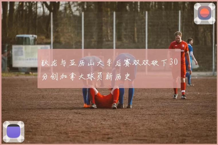 狄龙与亚历山大季后赛双双砍下30分创加拿大球员新历史
