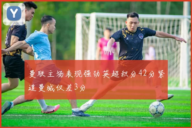 曼联主场表现强劲英超积分42分紧追曼城仅差3分