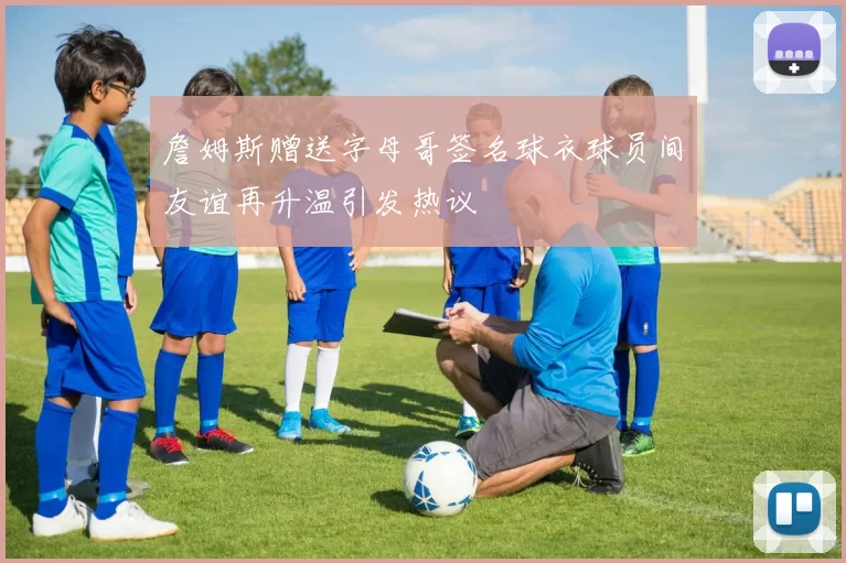 詹姆斯赠送字母哥签名球衣球员间友谊再升温引发热议
