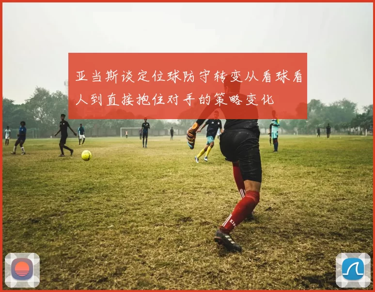 亚当斯谈定位球防守转变从看球看人到直接抱住对手的策略变化