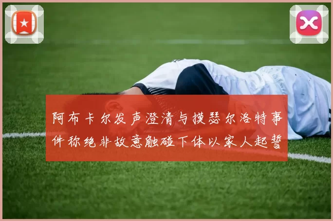 阿布卡尔发声澄清与摸瑟尔洛特事件称绝非故意触碰下体以家人起誓