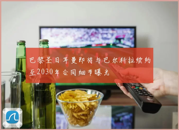 巴黎圣日耳曼即将与巴尔科拉续约至2030年合同细节曝光