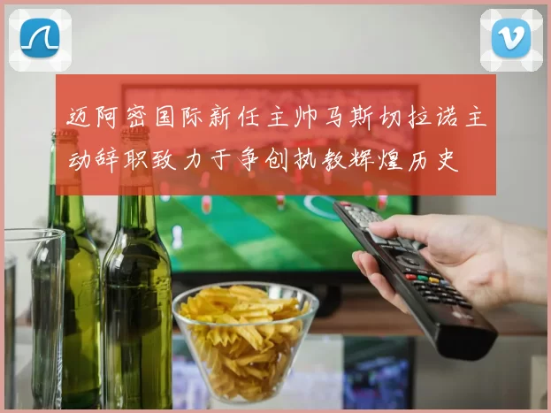 迈阿密国际新任主帅马斯切拉诺主动辞职致力于争创执教辉煌历史