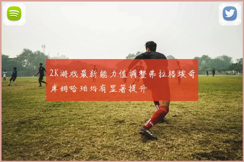 2K游戏最新能力值调整弗拉格埃奇库姆哈珀均有显著提升