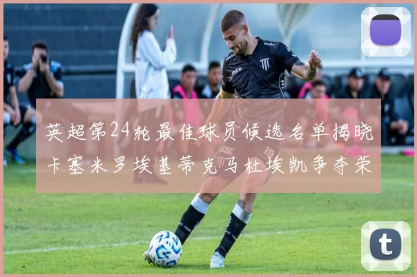 英超第24轮最佳球员候选名单揭晓卡塞米罗埃基蒂克马杜埃凯争夺荣誉
