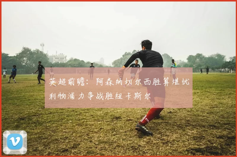英超前瞻：阿森纳切尔西胜算堪忧利物浦力争战胜纽卡斯尔