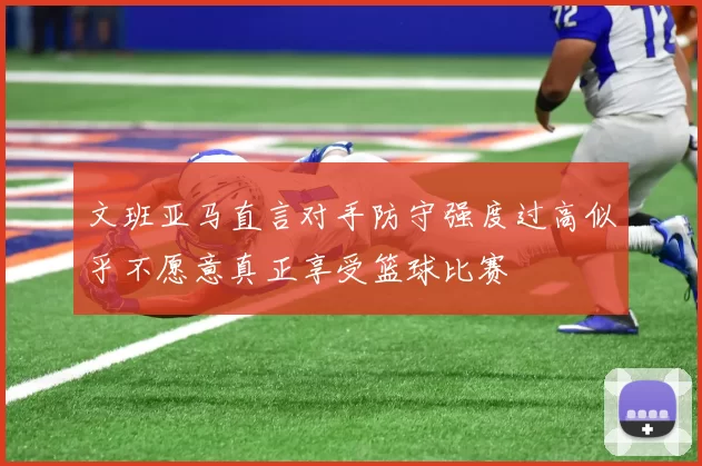 文班亚马直言对手防守强度过高似乎不愿意真正享受篮球比赛