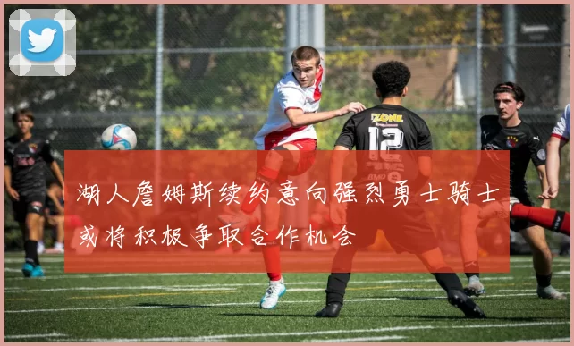 湖人詹姆斯续约意向强烈勇士骑士或将积极争取合作机会